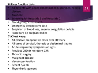 6) Liver function tests
• All patients with upper abdominal pain, jaundice, hepatic
disease
• Alcoholic
• Screening for Hepatitis B and Hepatitis C
• Blood group/ cross match
• Emergency preoperative case
• Suspicion of blood loss, anemia, coagulation defects
• Procedure on pregnant ladies
7) Chest X-ray:
• All elective preoperative cases over 60 years
• All cases of cervical, thoracic or abdominal trauma
• Acute respiratory symptoms or signs
• Previous CRD or no recent CXR
• Thoracic surgery
• Malignant disease
• Viscous perforation
• Recent h/o TB
• Thyroid enlargement
23
 