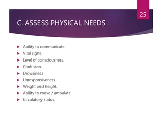 C. ASSESS PHYSICAL NEEDS :
 Ability to communicate.
 Vital signs.
 Level of consciousness.
 Confusion.
 Drowsiness
 Unresponsiveness.
 Weight and height.
 Ability to move / ambulate.
 Circulatory status.
25
 