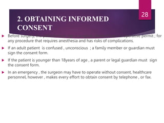 2. OBTAINING INFORMED
CONSENT
 Before surgery, the patient must sign a surgical consent form or operative permit ; for
any procedure that requires anesthesia and has risks of complications.
 If an adult patient is confused , unconscious ; a family member or guardian must
sign the consent form.
 If the patient is younger than 18years of age , a parent or legal guardian must sign
the consent form.
 In an emergency , the surgeon may have to operate without consent, healthcare
personnel, however , makes every effort to obtain consent by telephone , or fax.
28
 