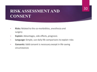 RISKASSESSMENTAND
CONSENT
• Risks: Related to the co-morbidities, anesthesia and
surgery
• Explain: Advantages, side effects, prognosis
• Language: Simple, use daily life comparisons to explain risks
• Consents: Valid consent is necessary except in life-saving
circumstances
30
 