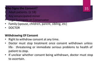 Who Signs the Consent?
• Adult patients. (≥ 18)
• Any emancipated minor
• Legal Surrogate or Conservator
• Family (spouse, children, parent, sibling, etc)
• DOCTOR
Withdrawing Of Consent
• Right to withdraw consent at any time.
• Doctor must stop treatment once consent withdrawn unless
life- threatening or immediate serious problems to health of
patient to stop.
• If unclear whether consent being withdrawn, doctor must stop
to ascertain.
35
 