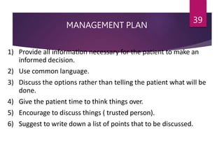 MANAGEMENT PLAN
39
1) Provide all information necessary for the patient to make an
informed decision.
2) Use common language.
3) Discuss the options rather than telling the patient what will be
done.
4) Give the patient time to think things over.
5) Encourage to discuss things ( trusted person).
6) Suggest to write down a list of points that to be discussed.
 