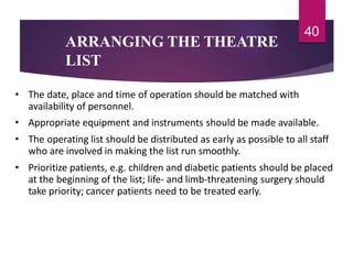 ARRANGING THE THEATRE
LIST
40
• The date, place and time of operation should be matched with
availability of personnel.
• Appropriate equipment and instruments should be made available.
• The operating list should be distributed as early as possible to all staff
who are involved in making the list run smoothly.
• Prioritize patients, e.g. children and diabetic patients should be placed
at the beginning of the list; life- and limb-threatening surgery should
take priority; cancer patients need to be treated early.
 