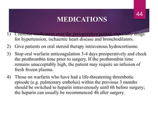 MEDICATIONS
44
1) Continue medication over the perioperative period, especially drugs
for hypertension, ischaemic heart disease and bronchodilators.
2) Give patients on oral steroid therapy intravenous hydrocortisone.
3) Stop oral warfarin anticoagulation 3-4 days preoperatively and check
the prothrombin time prior to surgery. If the prothrombin time
remains unacceptably high, the patient may require an infusion of
fresh frozen plasma.
4) Those on warfarin who have had a life-threatening thrombotic
episode (e.g. pulmonary embolus) within the previous 3 months
should be switched to heparin intravenously until 6h before surgery;
the heparin can usually be recommenced 4h after surgery.
 