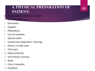4. PHYSICAL PREPARATION OF
PATIENT:
 Pre operative preparation includes:
1. Nutrition and fluids.
2. Elimination.
3. Hygiene.
4. Medications.
5. Care of valuables.
6. Special orders.
7. Surgical skin preparation. (shaving)
8. Shower or body wash.
9. Vital signs.
10. Safety protocols.
11. Anti embolic stocking.
12. Sleep
13. Care of valuables.
14. Prosthesis.
46
 