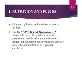 1. NUTRITION AND FLUIDS
 Adequate hydration and nutrition promotes
healing.
 Usually “ NPO AFTER MIDNIGH T “
followed because if anesthetic depress
gastro0intestinal functioning and there is a
danger that the patient could vomit and aspirate
during the administration of a general
anesthetic.
47
 