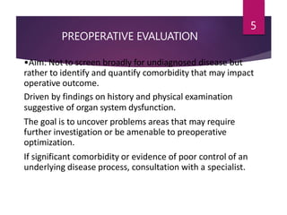 PREOPERATIVE EVALUATION
5
•Aim: Not to screen broadly for undiagnosed disease but
rather to identify and quantify comorbidity that may impact
operative outcome.
Driven by findings on history and physical examination
suggestive of organ system dysfunction.
The goal is to uncover problems areas that may require
further investigation or be amenable to preoperative
optimization.
If significant comorbidity or evidence of poor control of an
underlying disease process, consultation with a specialist.
 