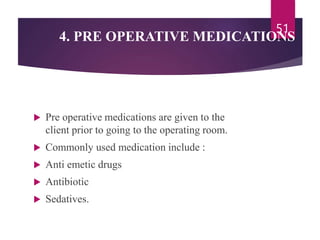 4. PRE OPERATIVE MEDICATIONS
 Pre operative medications are given to the
client prior to going to the operating room.
 Commonly used medication include :
 Anti emetic drugs
 Antibiotic
 Sedatives.
51
 