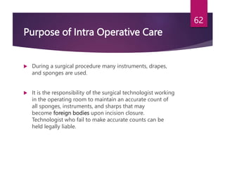 Purpose of Intra Operative Care
 During a surgical procedure many instruments, drapes,
and sponges are used.
 It is the responsibility of the surgical technologist working
in the operating room to maintain an accurate count of
all sponges, instruments, and sharps that may
become foreign bodies upon incision closure.
Technologist who fail to make accurate counts can be
held legally liable.
62
 