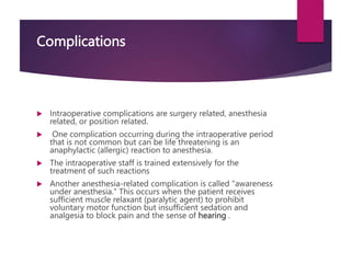 Complications
 Intraoperative complications are surgery related, anesthesia
related, or position related.
 One complication occurring during the intraoperative period
that is not common but can be life threatening is an
anaphylactic (allergic) reaction to anesthesia.
 The intraoperative staff is trained extensively for the
treatment of such reactions
 Another anesthesia-related complication is called "awareness
under anesthesia." This occurs when the patient receives
sufficient muscle relaxant (paralytic agent) to prohibit
voluntary motor function but insufficient sedation and
analgesia to block pain and the sense of hearing .
 
