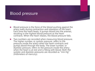 Blood pressure
 Blood pressure is the force of the blood pushing against the
artery walls during contraction and relaxation of the heart.
Each time the heart beats, it pumps blood into the arteries,
resulting in the highest blood pressure as the heart
contracts. When the heart relaxes, the blood pressure falls.
 Two numbers are recorded when measuring blood pressure.
The higher number, or systolic pressure, refers to the
pressure inside the artery when the heart contracts and
pumps blood through the body. The lower number, or
diastolic pressure, refers to the pressure inside the artery
when the heart is at rest and is filling with blood. Both the
systolic and diastolic pressures are recorded as "mm Hg"
(millimeters of mercury).
 