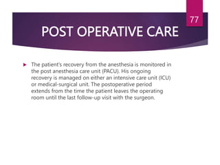 POST OPERATIVE CARE
 The patient’s recovery from the anesthesia is monitored in
the post anesthesia care unit (PACU). His ongoing
recovery is managed on either an intensive care unit (ICU)
or medical-surgical unit. The postoperative period
extends from the time the patient leaves the operating
room until the last follow-up visit with the surgeon.
77
 