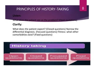 PRINCIPLES OF HISTORY-TAKING 8
Listen:
What does the patient see as the problem? (Open questions)
Clarify:
What does the patient expect? (Closed questions) Narrow the
differential diagnosis. (Focused questions) Fitness: what other
comorbidities exist? (Fixed questions)
 