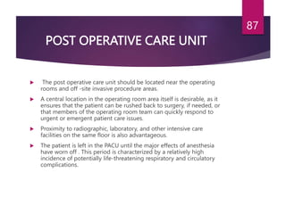 POST OPERATIVE CARE UNIT
 The post operative care unit should be located near the operating
rooms and off -site invasive procedure areas.
 A central location in the operating room area itself is desirable, as it
ensures that the patient can be rushed back to surgery, if needed, or
that members of the operating room team can quickly respond to
urgent or emergent patient care issues.
 Proximity to radiographic, laboratory, and other intensive care
facilities on the same floor is also advantageous.
 The patient is left in the PACU until the major effects of anesthesia
have worn off . This period is characterized by a relatively high
incidence of potentially life-threatening respiratory and circulatory
complications.
87
 