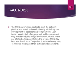 PACU NURSE
 The PACU nurse’s main goal is to meet the patient’s
physical and emotional needs, thereby minimizing the
development of postoperative complications. Such
factors as pain, lack of oxygen, and sudden movement
may threaten his physiologic equilibrium. Thanks to the
use of short-acting anesthetics, the average PACU stay
lasts less than 1 hour. The patient is assessed every 10 to
15 minutes initially and then as his condition warrants.
88
 