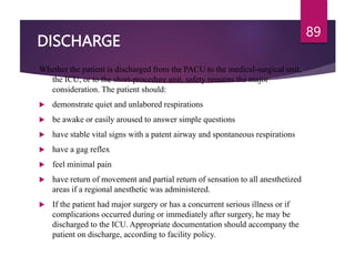 DISCHARGE
Whether the patient is discharged from the PACU to the medical-surgical unit,
the ICU, or to the short-procedure unit, safety remains the major
consideration. The patient should:
 demonstrate quiet and unlabored respirations
 be awake or easily aroused to answer simple questions
 have stable vital signs with a patent airway and spontaneous respirations
 have a gag reflex
 feel minimal pain
 have return of movement and partial return of sensation to all anesthetized
areas if a regional anesthetic was administered.
 If the patient had major surgery or has a concurrent serious illness or if
complications occurred during or immediately after surgery, he may be
discharged to the ICU. Appropriate documentation should accompany the
patient on discharge, according to facility policy.
89
 