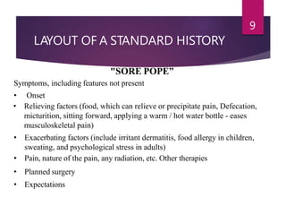 LAYOUT OF A STANDARD HISTORY
9
"SORE POPE”
Symptoms, including features not present
• Onset
• Relieving factors (food, which can relieve or precipitate pain, Defecation,
micturition, sitting forward, applying a warm / hot water bottle - eases
musculoskeletal pain)
• Exacerbating factors (include irritant dermatitis, food allergy in children,
sweating, and psychological stress in adults)
• Pain, nature of the pain, any radiation, etc. Other therapies
• Planned surgery
• Expectations
 