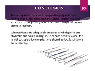 CONCLUSION 90
The anticipated outcome of preoperative preparation is a
patient who is informed about the surgical course, and copes
with it successfully. The goal is to decrease complications and
promote recovery.
When patients are adequately prepared psychologically and
physically, and policies and guidelines have been followed, the
risk of postoperative complications should be low, leading to a
quick recovery.
 