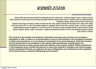 ‫אזהרה למשקיע‬

                   ‫הערכת התשואה, היקף ההוצאות והעלויות, הרווח ומשך הפרויקט מתבססים על תחזיות והערכות אשר עשויות שלא‬
            ,‫להתממש ומשך הפרויקט,הצלחתו, הרווחים שינבעו ממנו והתגמול למשקיעים עלולים להיות שונים מהותית מהמפורט לעיל‬
                                                                       .‫וזאת במידה ויחולו שינויים במהלך העסקה ותוצאותיה‬
                ‫האמור לעיל מהווה הצגה עקרונית של עקרונות העסקה בלבד על מנת שחברים במאגר המעוניינים יוכלו להציע להצטרף‬
               ‫להשקעה. מודגש כי האמור במצגת זו אינו מהווה הצעה להשקעה. ההשקעה תיעשה לכל היותר ע”י 53 חברים ישראליים‬
                 ‫במאגר שיציעו להצטרף שאינם משקיעים המנויים בסעיף 51 /ב לחוק ניירות ערך. ההתקשרות תבוצע בהתאם למסמכי‬
                 ‫העסקה והתנאים הקבועים בהם. בחירת המשקיעים שישתתפו בהשקעה זו מבין חברי המאגר שיציעו להשתתף תבוצע‬
                                                                                                  .‫בשיטת כל הקודם זוכה‬


           The Content in this website is provided for information purposes only and does not constitute a
           solicitation or offer, or advice or recommendation, to buy or sell interests in any Investment Products,
           to effect any transactions, or to conclude any transaction of any kind whatsoever. Potential investors
           should read the terms and conditions in the relevant offering materials carefully before any
           investment decision is made and pay particular attention to the section entitled "Selling restrictions"
           in the prospectus which clarifies the persons to whom this material is intended to be communicated.
           Certain Investment Products are subject to the laws of Regulation and clarifications to the regulation
           of Investment Advice, Investment Marketing and Investment




Tuesday, April 24, 2012
 