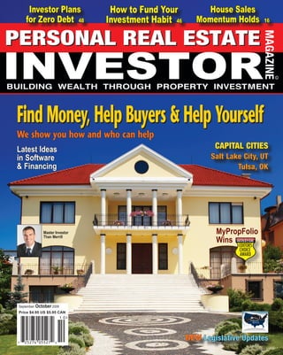 Investor Plans                      How to Fund Your                House Sales
    for Zero Debt 48                    Investment Habit 46           Momentum Holds                                 16




Find Money, Help Buyers & Help Yourself
We show you how and who can help
Latest Ideas                                                                      CAPITAL CITIES
in Software                                                                     Salt Lake City, UT
& Financing                                                                             Tulsa, OK




              Master Investor                                                      MyPropFolio
                                                                                   Wins
              Than Merrill




September/ October 2009
Price $4.95 US $5.95 CAN




www.PersonalRealEstateInvestorMag.com
                                                              NEW Legislative Updates
                                                                                    1
                                                          September - October 2009 . Personal Real Estate Investor
 