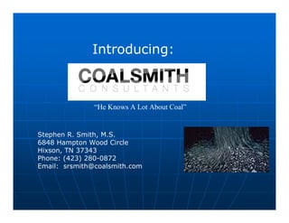 Introducing:



               “He Knows A Lot About Coal”


Stephen R. Smith, M.S.
6848 Hampton Wood Circle
Hixson, TN 37343
Phone: (423) 280-0872
Email: srsmith@coalsmith.com
 