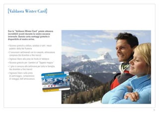 TVB-Kronplatz_L.Moser
11
Valdaora Winter Card
Con la “Valdaora Winter Card” potete ottenere
incredibili sconti durante la vostra vacanza
invernale. Questa carta vantaggi gratuita è
disponibile al vostro arrivo.
• Accesso gratuito a skibus, autobus e tutti i mezzi
pubblici della Val Pusteria
• 2 escursioni settimanali con le ciaspole, attrezzatura
compresa (da dicembre a fine marzo)
• Ingresso libero alla pista da fondo di Valdaora
• Accesso gratuito per i bambini al “Tappeto magico”
• 1 gita in carrozza alla settimana per tutta la famiglia
(da dicembre a fine marzo)
• Ingresso libero sulla pista
di pattinaggio, comprensivo
di noleggio dell’attrezzatura
 
