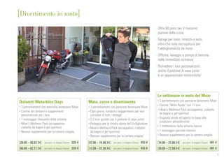 3
Dolomiti Motorbike Days
• 3 pernottamenti con pensione benessere Moar
• Cartine dei dintorni e suggerimenti
personalizzati per i tour
• 1 massaggio rilassante della schiena
• Moar’s Wellness Pack (accappatoio,
ciabatte da bagno e gel sportivo)
• Nessun supplemento per la camera singola
29.05 – 05.07.14 per pers. in doppia Classic	 226 €
06.09 – 02.11.14 per pers. in doppia Classic	 226 €
Moto, curve e divertimento
• 7 pernottamenti con pensione benessere Moar
• Ogni giorno, fantastici suggerimenti per tour
corredati di tutti i dettagli
• 2-3 tour guidati con il padrone di casa junior
• Pedaggio per la strada alpina del Großglockner
• Moar’s Wellness Pack (accappatoio, ciabatte
da bagno e gel sportivo)
• Nessun supplemento per la camera singola
07.06 – 14.06.14 per pers. in doppia Classic	 455 €
14.09 – 21.09.14 per pers. in doppia Classic	 455 €
Le settimane in moto del Moar
• 7 pernottamenti con pensione benessere Moar
• Cartine “Moto Route” con 11 tour
• Moar’s Wellness Pack (accappatoio, ciabatte
da bagno e gel sportivo)
• Grigliata serale all’aperto (in base alle
condizioni atmosferiche)
• 1 trattamento della schiena basico
• 1 massaggio parziale classico
• Nessun supplemento per la camera singola
14.06 – 21.06.14 per pers. in doppia Classic	 481 €
20.09 – 27.09.14 per pers. in doppia Classic	 481 €
Divertimento in moto
· Oltre 60 passi per il massimo
piacere delle curve
· Garage per moto, rimorchi e auto,
oltre che sala asciugatura per
l’abbigliamento da moto
· Officina, lavaggio e pompa di benzina
nelle immediate vicinanze
· Richiedete i tour personalizzati:
anche il padrone di casa junior
è un appassionato motociclista!
 