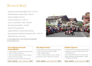 5
Events  Moar
Fine settimana musicale
Gustav Mahler
• 4 pernottamenti con pensione benessere Moar
• 18.07.14 “Wiener Klaviertrio”
• 19.07.14 orchestra Haydn di Trento e Bolzano
• 20.07.14 The King’s Singers
(Gli ingressi a questi 3 eventi sono compresi)
17.07 – 21.07.14 per pers. in doppia Classic	 323 €
Alto Adige Festival
• 4 pernottamenti con pensione benessere Moar
• 12.09.14 coro giovanile dell’Alto Adige
• 13.09.14 Stefano Bollani
• 14.09.14 orchestra Haydn di Trento e Bolzano
(Gli ingressi a questi 3 eventi sono compresi)
11.09 – 15.09.14 per pers. in doppia Classic	 299 €
Biathlon Superior
• 10 pernottamenti con pensione benessere Moar
• Biglietto per un posto a sedere durante tutta
la manifestazione
• Bus-navetta dell’hotel per assistere alle gare
• Moar’s Wellness Pack (accappatoio, ciabatte
da bagno e gel sportivo)
19.01 – 29.01.15 per pers. in doppia Classic	 880 €
· Settimane musicali Gustav Mahler (12.07 – 27.07.14)
· International Choir Festival (18.06 – 22.06.14)
· Dolomiti Superbike (12.07.14)
· Vinissima nel parco (14 – 15.07.14)
· Cucina in strada (09.07 + 30.07 + 20.08.14)
· Alto Adige Festival (06.09 – 14.09.14)
· Alpine Ski FIS European Cup
· Coppa del Mondo su pista da slittino naturale
· Coppa del Mondo di Biathlon ad Anterselva (22.01 – 25.01.15)
· Red Bull Plan de Corones Cross
Le date aggiornate e i pacchetti sono disponibili
al sito www.acm.st
 