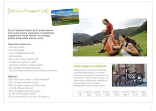 TVB-Kronplatz_L.Moser
9
Con la “Valdaora Summer Card” potete ottenere
interessanti sconti e partecipare a un divertente
programma di attività. Questa carta vantaggi
gratuita è disponibile al vostro arrivo.
Programma settimanale:
• escursioni guidate
• tour in bici guidati
• corsi di preparazione del pane
• nordic walking
• tiro con l’arco lungo il percorso 3D
• arrampicate per giovani e adulti
• assistenza ai bambini in luglio e agosto
• tutti i dettagli sono disponibili al sito
http://www.alpcronmoarhof.com/it/attivita/summer-card
Riduzioni:
• 20% sulla corsa a monte e a valle Valdaora I+II
• 10% sul bike shuttle (Rent a Sport)
• 10% sul biglietto singolo per lo Skyscraper
(in vetta a Plan de Corones)
• 10% sul biglietto singolo per il parco
ad alta fune Kronaction (Issing)
• 5% sul percorso di tiro con l’arco 3D (Valdaora)
Vento in poppa con l’elettricità
Sfrecciare su due ruote lungo le pittoresche
valli laterali della Pusteria: con le nostre
e-bike ogni tour nel verde si trasforma in puro
divertimento! Il motore a batteria, infatti, è un
valido supporto alla pedalata, rendendo così
ogni passaggio un gioco da ragazzi.
Noleggiatele nel nostro albergo e partite!
1 ora 1 giorno 2 giorni 3 giorni 4 giorni 5 giorni 6 giorni 7 giorni
4 € 12 € 21 € 30 € 39 € 48 € 57 € 66 €
Valdaora Summer Card
 