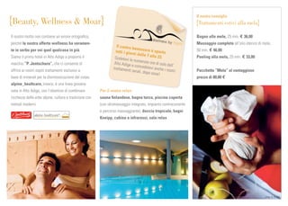 Il nostro consiglio
Beauty, Wellness & Moar                                                                                          Trattamenti estivi alla mela

Il nostro motto non contiene un errore ortograﬁco,                                                              Bagno alle mele, 25 min. € 36,00
perché la nostra offerta wellness ha veramen-                                                                   Massaggio completo all’olio eterico di mela,
                                                                   Il centro b
                                                                               ene                              50 min. € 46,00
te in serbo per voi quel qualcosa in più.                         tutti i giorn ssere è aperto
                                                                               i dalle 7 a
Siamo il primo hotel in Alto Adige a proporre il                 Godetevi le               lle 23.              Peeling alla mela, 25 min. € 33,00
                                                                              numerose o
                                                                 Alto Adige                re
marchio “P. Jentschura”, che ci consente di                                  e concedete di sole dell’
                                                                trattamenti               vi anche i n
offrire ai nostri ospiti trattamenti esclusivi a                             serali, dopo              ostri    Pacchetto “Mela” al vantaggioso
                                                                                          cena!
base di minerali per la disintossicazione del corpo.                                                            prezzo di 80,00 €
alpine_healtcare, invece, è una linea giovane
nata in Alto Adige, con l’obiettivo di combinare        Per il vostro relax:
ricchezza delle erbe alpine, cultura e tradizione con   sauna ﬁnlandese, bagno turco, piscina coperta
metodi moderni.                                         (con idromassaggio integrato, impianto controcorrente
                                                        e percorso massaggiante), doccia tropicale, bagni
                                                        Kneipp, cabina a infrarossi, sala relax




                                                                                                                                                        sm g
                                                                                                                                                        smg_ S. S cat à
                                                                                                                                                         mg_      ca tà
                                                                                                                                                                  catà
                                                                                                                                                                   a
                                                                                                                                                                   atà
 