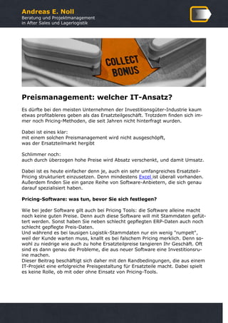 Andreas E. Noll
Beratung und Projektmanagement
in After Sales und Lagerlogistik
Preismanagement: welcher IT-Ansatz?
Es dürfte bei den meisten Unternehmen der Investitionsgüter-Industrie kaum
etwas profitableres geben als das Ersatzteilgeschäft. Trotzdem finden sich im-
mer noch Pricing-Methoden, die seit Jahren nicht hinterfragt wurden.
Dabei ist eines klar:
mit einem solchen Preismanagement wird nicht ausgeschöpft,
was der Ersatzteilmarkt hergibt
Schlimmer noch:
auch durch überzogen hohe Preise wird Absatz verschenkt, und damit Umsatz.
Dabei ist es heute einfacher denn je, auch ein sehr umfangreiches Ersatzteil-
Pricing strukturiert einzusetzen. Denn mindestens Excel ist überall vorhanden.
Außerdem finden Sie ein ganze Reihe von Software-Anbietern, die sich genau
darauf spezialisiert haben.
Pricing-Software: was tun, bevor Sie sich festlegen?
Wie bei jeder Software gilt auch bei Pricing Tools: die Software alleine macht
noch keine guten Preise. Denn auch diese Software will mit Stammdaten gefüt-
tert werden. Sonst haben Sie neben schlecht gepflegten ERP-Daten auch noch
schlecht gepflegte Preis-Daten.
Und während es bei lausigen Logistik-Stammdaten nur ein wenig "rumpelt",
weil der Kunde warten muss, knallt es bei falschem Pricing merklich. Denn so-
wohl zu niedrige wie auch zu hohe Ersatzteilpreise tangieren Ihr Geschäft. Oft
sind es dann genau die Probleme, die aus neuer Software eine Investitionsru-
ine machen.
Dieser Beitrag beschäftigt sich daher mit den Randbedingungen, die aus einem
IT-Projekt eine erfolgreiche Preisgestaltung für Ersatzteile macht. Dabei spielt
es keine Rolle, ob mit oder ohne Einsatz von Pricing-Tools.
 