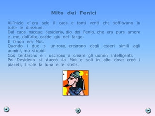 Mito dei Fenici
All’inizio c’ era solo il caos e tanti venti che soffiavano in
tutte le direzioni.
Dal caos nacque desiderio, dio dei Fenici, che era puro amore
e che, dall’alto, cadde giù nel fango.
Il fango era Mot.
Quando i due si unirono, crearono degli esseri simili agli
uomini, mo stupidi.
Cosi tentarono e i uscirono a creare gli uomini intelligenti.
Poi Desiderio si staccò da Mot e soli in alto dove creò i
pianeti, il sole la luna e le stelle.
 
