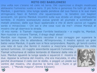 MITO DEI BABILONESI
Una volta non c’erano né cielo né terra. Dèi capricciosi e draghi mostruosi
abitavano l’universo vuoto e nero. Il più forte e generoso fra tutti gli dèi era
Marduk, i guerriero. Una lunga spada pendeva dal suo fianco e le sue mani
stringevano fasci di fulmini che squarciavano          le tenebre con bagliori
accecanti. Un giorno Marduk incontrò sulla sua strada un drago dall’aspetto
terribile. Il mostro sconosciuto aveva grandi ali piumate e scintillanti di
metalli preziosi; dalle sue fauci spalancate e irte di denti usciva un ruggito
sordo e minaccioso - Chi sei e che cosa vuoi da me?- chiese Marduk al
mostro che gli sbarrava la strada.
-Il mio nome è Tiamat- rispose l’orribile bestiaccia – e voglio te, Marduk.
Non riuscirai a vincere Tiamat, il drago degli abissi!
Mardùk non rispose. In silenzio raccolse il suo coraggio per superare la
terribile prova che lo attendeva. All’improvviso, il mostro spiccò un gran
balzo verso Marduk, il quale non si fece sorprendere. Rapido, gli lanciò contro
una rete di luce che fermò il mostro a mezz’aria impigliandolo fra mille
sprazzi luminosi. Un ruggito assordante squarciò l’universo.
Tiamat schiumava di rabbia tentando di liberarsi dalla rete di
luce. Marduk sguainò la lunga spada e squarciò il mostro in
due. Appese la schiena del mostro, che era maculata, in alto,
perché diventasse il cielo con le stelle, e poggiò un piede sul
ventre del mostro, che divenne la terra con i fiumi e gli
oceani. ( ―Mondo magico‖, Emme Edizioni)
 