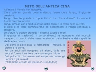 MITO DELL’ANTICA CINA
All’inizio il mondo non esisteva.
C’era solo un grande uovo e dentro l’uovo c’era Pangu, il gigante
creatore.
Pangu diventò grande e ruppe l’uovo. La chiara diventò il cielo e il
tuorlo diventò la terra.
Pangu rimase con i piedi piantati nella terra e la testa nelle nuvole.
Il cielo e la terra cominciarono ad allontanarsi e Pangu continuò a
crescere.
Lo sforzo fu troppo grande: il gigante cadde e morì.
Il gigante si trasformò: il corpo diventò le montagne, dai muscoli
nacquero i campi, dalle vene le strade, dalla barba e dai capelli le
stelle e le comete.
 Dai denti e dalle ossa si formarono i metalli, le
 pietre e le perle.
 Poi dai suoi peli nacquero gli alberi, dalla sua
 voce si formò il vento e dal suo sangue i fiumi.
 Dai pidocchi che aveva sul corpo nacquero gli
 uomini e gli animali.
 (―100 fiabe venuta da lontano‖, Mondadori)
 