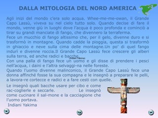 DALLA MITOLOGIA DEL NORD AMERICA
Agli inizi del mondo c’era solo acqua. Whee-me-me-owan, il Grande
Capo Lassù, viveva su nel cielo tutto solo. Quando decise di fare il
mondo, venne giù in luoghi dove l’acqua è poco profonda e cominciò a
tirar su grandi manciate di fango, che divennero la terraferma.
Fece un mucchio di fango altissimo che, per il gelo, divenne duro e si
trasformò in montagne. Quando cadde la pioggia, questa si trasformò
in ghiaccio e neve sulla cima delle montagne.Un po’ di quel fango
indurì e divenne roccia.Il Grande Capo Lassù fece crescere gli alberi
sulla terra, ed anche radici e bacche.
                                   (Indiani Yakima)
Con una palla di fango fece un uomo e gli disse di prendere i pesci
nell’acqua, i daini e l’altra selvaggi-na nelle foreste.
Quando l’uomo divenne malinconico, il Grande Capo Lassù fece una
donna affinché fosse la sua compagna e le insegnò a preparare le pelli,
a lavora-re cortecce e radici e a fare cesti con quelle.
Le insegnò quali bacche usare per cibo e come
rac-coglierle e seccarle.           Le insegnò
come cucinare il sal-mone e la cacciagione che
l’uomo portava.
 Indiani Yakima
 