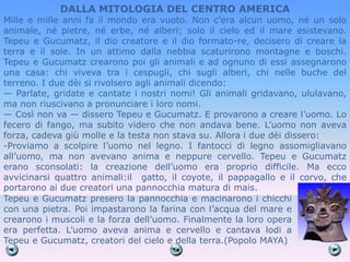 DALLA MITOLOGIA DEL CENTRO AMERICA
Mille e mille anni fa il mondo era vuoto. Non c’era alcun uomo, né un solo
animale, né pietre, né erbe, né alberi; solo il cielo ed il mare esistevano.
Tepeu e Gucumatz, il dio creatore e il dio formato-re, decisero di creare la
terra e il sole. In un attimo dalla nebbia scaturirono montagne e boschi.
Tepeu e Gucumatz crearono poi gli animali e ad ognuno di essi assegnarono
una casa: chi viveva tra i cespugli, chi sugli alberi, chi nelle buche del
terreno. I due dèi si rivolsero agli animali dicendo:
— Parlate, gridate e cantate i nostri nomi! Gli animali gridavano, ululavano,
ma non riuscivano a pronunciare i loro nomi.
— Così non va — dissero Tepeu e Gucumatz. E provarono a creare l’uomo. Lo
fecero di fango, ma subito videro che non andava bene. L’uomo non aveva
forza, cadeva giù molle e la testa non stava su. Allora i due dèi dissero:
-Proviamo a scolpire l’uomo nel legno. I fantocci di legno assomigliavano
all’uomo, ma non avevano anima e neppure cervello. Tepeu e Gucumatz
erano sconsolati: la creazione dell’uomo era proprio difficile. Ma ecco
avvicinarsi quattro animali:il gatto, il coyote, il pappagallo e il corvo, che
portarono ai due creatori una pannocchia matura di mais.
Tepeu e Gucumatz presero la pannocchia e macinarono i chicchi
con una pietra. Poi impastarono la farina con l’acqua del mare e
crearono i muscoli e la forza dell’uomo. Finalmente la loro opera
era perfetta. L’uomo aveva anima e cervello e cantava lodi a
Tepeu e Gucumatz, creatori del cielo e della terra.(Popolo MAYA)
 
