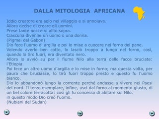 DALLA MITOLOGIA AFRICANA
Iddio creatore era solo nel villaggio e si annoiava.
Allora decise di creare gli uomini.
Prese tante noci e vi alitò sopra.
Ciascuna divenne un uomo o una donna.
(Pigmei del Gabon)
Dio fece l'uomo di argilla e poi lo mise a cuocere nel forno del pane.
Volendo averlo ben cotto, lo lasciò troppo a lungo nel forno, così,
quando lo tirò fuori, era diventato nero.
Allora lo avviò su per il fiume Nilo alla terra delle facce bruciate:
l'Etiopia.
Poi fece un altro uomo d'argilla e lo mise in forno; ma questa volta, per
paura che bruciasse, lo tirò fuori troppo presto e questo fu l'uomo
bianco.
Dio lo abbandonò lungo la corrente perché andasse a vivere nei Paesi
del nord. Il terzo esemplare, infine, uscì dal forno al momento giusto, di
un bel colore terracotta: così gli fu concesso di abitare sul Nilo.
in questo modo Dio creò l'uomo.
(Nubiani del Sudan)
 