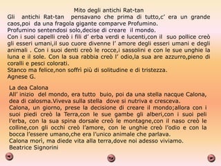 Mito degli antichi Rat-tan
Gli antichi Rat-tan pensavano che prima di tutto,c’ era un grande
caos,poi da una fragola gigante comparve Profumino.
Profumino sentendosi solo,decise di creare il mondo.
Con i suoi capelli creò i fili d’ erba verdi e lucenti,con il suo pollice creò
gli esseri umani,il suo cuore divenne l’ amore degli esseri umani e degli
animali . Con i suoi denti creò le rocce,i sassolini e con le sue unghie la
luna e il sole. Con la sua rabbia creò l’ odio,la sua are azzurro,pieno di
coralli e pesci colorati.
Stanco ma felice,non soffrì più di solitudine e di tristezza.
Agnese G.
La dea Calona
All’ inizio del mondo, era tutto buio, poi da una stella nacque Calona,
dea di calosma.Viveva sulla stella dove si nutriva e cresceva.
Calona, un giorno, prese la decisione di creare il mondo;allora con i
suoi piedi creò la Terra,con le sue gambe gli alberi,con i suoi peli
l’erba, con la sua spina dorsale creò le montagne,con il naso creò le
colline,con gli occhi creò l’amore, con le unghie creò l’odio e con la
bocca l’essere umano,che era l’unico animale che parlava.
Calona morì, ma diede vita alla terra,dove noi adesso viviamo.
Beatrice Signorini
 