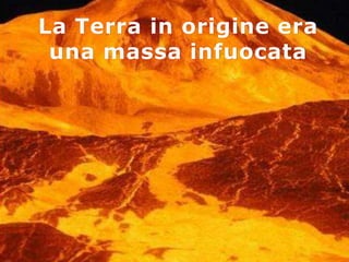 La Terra in origine era
 una massa infuocata
 