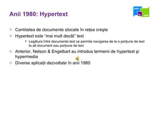 Anii 1980: Hypertext Cantitatea de documente stocate în reţea creşte Hypertext este “mai mult decât” text Legătura între documente text ce permite navigarea de la o porţiune de text la alt document sau porţiune de text Anterior, Nelson & Engelbart au introdus termenii de hypertext şi hypermedia Diverse aplicaţii dezvoltate în anii 1980 