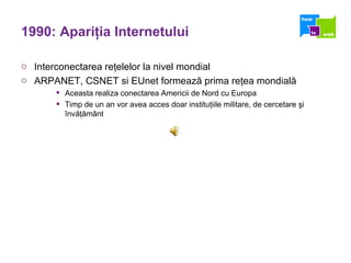 1990: Apari ţ ia Internetului Interconectarea reţelelor la nivel mondial ARPANET, CSNET si EUnet formează prima reţea mondială Aceasta realiza conectarea Americii de Nord cu Europa Timp de un an vor avea acces doar instituţiile militare, de cercetare şi învăţământ 