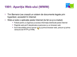1991: Apari ţ ia Web-ului (WWW) Tim Berners-Lee crează un sistem de documente legate prin hypertext, accesibil în Internet Web-ul este o aplicaţie peste Internet (la fel ca şi e-mailul) Folosit pentru a organiza şi accesa informaţia distribuită peste Internet Paginile web pot fi descărcate şi parcurse cu un browser web Sunt dezvoltate primul server web şi primul browser web, precum şi prima versiune de HTTP şi HTML 