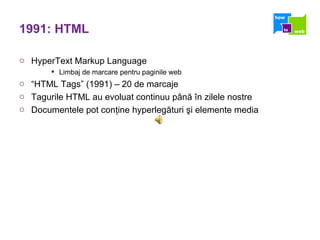 1991: HTML HyperText Markup Language  Limbaj de marcare pentru paginile web “ HTML Tags” (1991) – 20 de marcaje Tagurile HTML au evoluat continuu până în zilele nostre Documentele pot conţine hyperlegături şi elemente media 