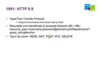 1991: HTTP 0.9 HyperText Transfer Protocol  Asigură comunicarea între server web şi client Resursele sunt identificate şi accesate folosind URI / URL: resource_type://username:password@domain:port/filepathname?query_string#anchor  Tipuri de cereri: HEAD, GET, POST, PUT, DELETE 