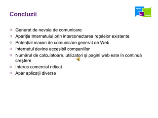 Concluzii Generat de nevoia de comunicare Apariţia Internetului prin interconectarea reţelelor existente Potenţial maxim de comunicare generat de Web Internetul devine accesibil companiilor Numărul de calculatoare, utilizatori şi pagini web este în continuă creştere Interes comercial ridicat Apar aplicaţii diverse 