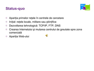 Status-quo Apari ţ ia primelor re ţ ele  î n centrele de cercetare  Ini ţ ial: re ţ ele locale, militare sau  ş tiin ţ ifice Dezvoltarea tehnologic ă : TCP/IP, FTP, DNS Crearea Internetului  ş i mutarea centrului de greutate spre zona comercial ă Apari ţ ia Web-ului 