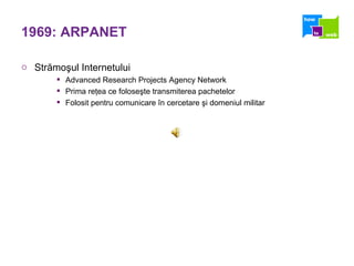 1969: ARPANET Str ă mo ş ul Internetului Advanced Research Projects Agency Network Prima re ţ ea ce folose ş te transmiterea pachetelor Folosit pentru comunicare  î n cercetare  ş i domeniul militar 