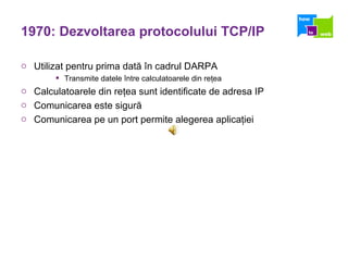 1970: Dezvoltarea protocolului TCP/IP Utilizat pentru prima dat ă   î n cadrul DARPA  Transmite datele  î ntre calculatoarele din re ţ ea Calculatoarele din re ţ ea sunt identificate de adresa IP Comunicarea este sigur ă Comunicarea pe un port permite alegerea aplica ţ iei 