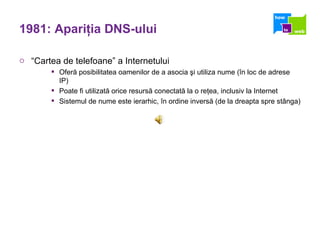 1981: Apari ţ ia DNS-ului “ Cartea de telefoane” a Internetului Oferă posibilitatea oamenilor de a asocia şi utiliza nume (în loc de adrese IP) Poate fi utilizată orice resursă conectată la o reţea, inclusiv la Internet Sistemul de nume este ierarhic, în ordine inversă (de la dreapta spre stânga) 