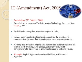 IT (Amendment) Act, 2008
 Amended on 27th October, 2009.
 Amended act is known as The Information Technology Amended Act-
(ITAA), 2008
 Established a strong data protection regime in India.
 Creates a more predictive legal environment for the growth of e-
commerce that includes data protection and cyber crimes measures.
 A strong data protection regime also requires that cyber crimes such as
identity theft, phishing, data leakage, cyber terrorism, child
pornography etc. be covered to ensure data security and data privacy.
 Example: Digital Signature introduced in ITAA as Electronic
Signature.
 